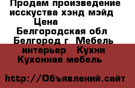 Продам произведение исскуства хэнд-мэйд › Цена ­ 70 000 - Белгородская обл., Белгород г. Мебель, интерьер » Кухни. Кухонная мебель   